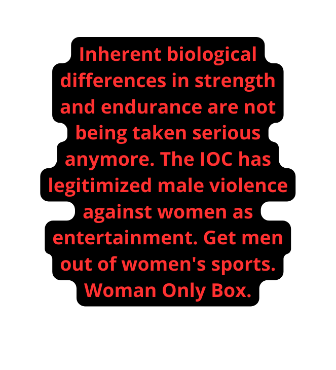 Inherent biological differences in strength and endurance are not being taken serious anymore The IOC has legitimized male violence against women as entertainment Get men out of women s sports Woman Only Box